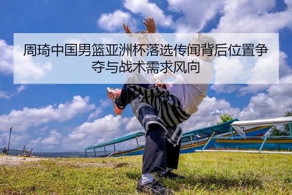 周琦中国男篮亚洲杯落选传闻背后位置争夺与战术需求风向